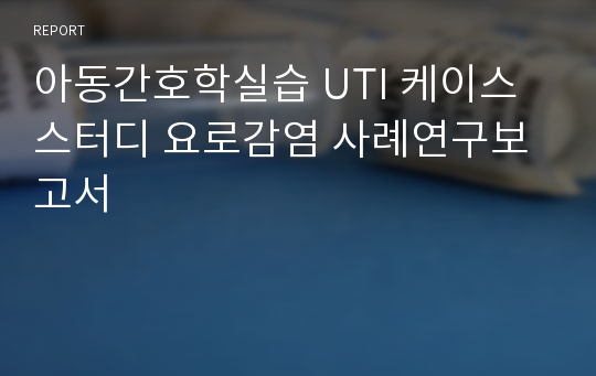 아동간호학실습 UTI 케이스스터디 요로감염 사례연구보고서