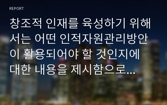 창조적 인재를 육성하기 위해서는 어떤 인적자원관리방안이 활용되어야 할 것인지에 대한 내용을 제시함으로써, 기업의 인적관리 방향에 대하여 서술하시오.