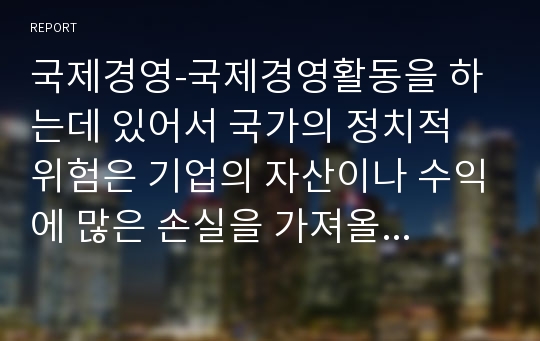 국제경영-국제경영활동을 하는데 있어서 국가의 정치적 위험은 기업의 자산이나 수익에 많은 손실을 가져올 수 있다. 어떤 사건이 정치적 위험으로 분류될 수 있으며, 이러한 정치적 위험에는 어떤 유형들이 있는지 그리고 이러한 정치적 위험은 어떻게 관리해야하는지 설명하시오.