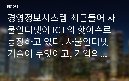 경영정보시스템-최근들어 사물인터넷이 ICT의 핫이슈로 등장하고 있다. 사물인터넷 기술이 무엇이고, 기업의 비즈니스 목적에 어떻게 활용되고 있는지 사례를 들어 설명하시오