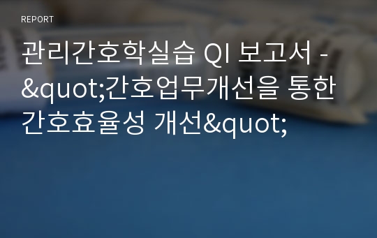 관리간호학실습 QI 보고서 - &quot;간호업무개선을 통한 간호효율성 개선&quot;