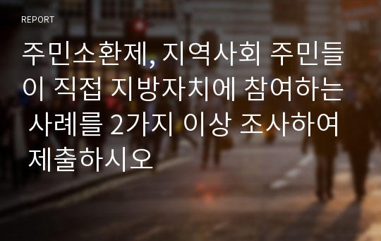 주민소환제, 지역사회 주민들이 직접 지방자치에 참여하는 사례를 2가지 이상 조사하여 제출하시오