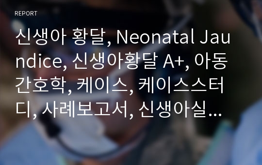 신생아 황달, Neonatal Jaundice, 신생아황달 A+, 아동간호학, 케이스, 케이스스터디, 사례보고서, 신생아실 케이스