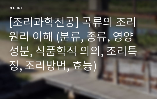 [조리과학전공] 곡류의 조리원리 이해 (분류, 종류, 영양성분, 식품학적 의의, 조리특징, 조리방법, 효능)