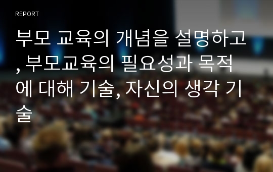 부모 교육의 개념을 설명하고, 부모교육의 필요성과 목적에 대해 기술, 자신의 생각 기술