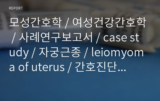 모성간호학 / 여성건강간호학 / 사례연구보고서 / case study / 자궁근종 / leiomyoma of uterus / 간호진단 3개 / 문헌고찰 / 간호과정