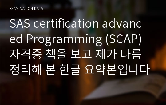 SAS certification advanced Programming (SCAP)  자격증 책을 보고 제가 나름 정리해 본 한글 요약본입니다. 24단원까지 있지만 15단원부터 18단원까지는 없고 나머지 20개의 단원의 요약본입니다. 많이 부족하고 틀린 부분도 있겠지만 혹시 편리하실까해서 올립니다! 많은 도움되길 바라겠습니다.