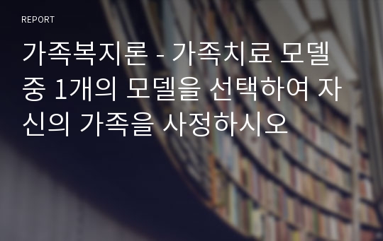 가족복지론 - 가족치료 모델 중 1개의 모델을 선택하여 자신의 가족을 사정하시오