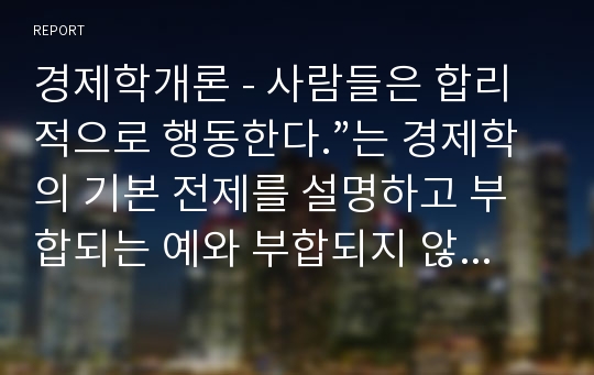 경제학개론 - 사람들은 합리적으로 행동한다.”는 경제학의 기본 전제를 설명하고 부합되는 예와 부합되지 않는 예를 세 가지 이상씩 들어보시오.