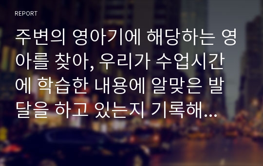 주변의 영아기에 해당하는 영아를 찾아, 우리가 수업시간에 학습한 내용에 알맞은 발달을 하고 있는지 기록해봅니다. 또한 그 영아가 사회복지적으로 도움을 받을 내용이 있다면, 어떤 부분인지도 기술하세요.