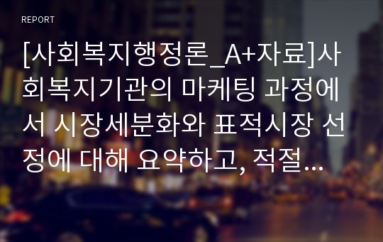 [사회복지행정론_A+자료]사회복지기관의 마케팅 과정에서 시장세분화와 표적시장 선정에 대해 요약하고, 적절한 예를 제시하시오.