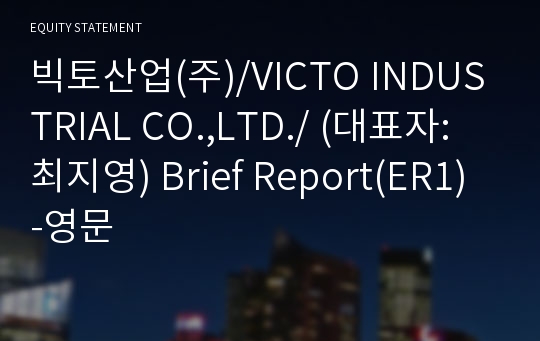 빅토산업(주)/VICTO INDUSTRIAL CO.,LTD./ Brief Report(ER1)-영문