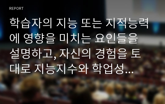 학습자의 지능 또는 지적능력에 영향을 미치는 요인들을 설명하고, 자신의 경험을 토대로 지능지수와 학업성취간의 관계를 논하시오.