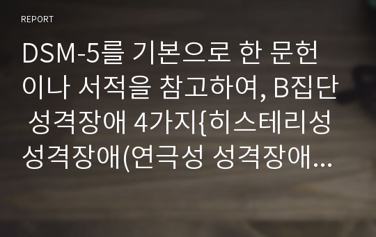 DSM-5를 기본으로 한 문헌이나 서적을 참고하여, B집단 성격장애 4가지{히스테리성 성격장애(연극성 성격장애), 자기애성 성격장애, 반사회성 성격장애, 경계성 성격장애}의 각각의 특징에 관하여 조사하여 레포트를 작성하세요.