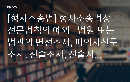 [형사소송법] 형사소송법상 전문법칙의 예외 - 법원 또는법관의 면전조서, 피의자신문조서, 진술조서, 진술서, 검증조서와 감정서, 당연히 증거능력이 있는 서류, 전문진술, 재전문