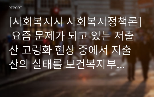 [사회복지사 사회복지정책론] 요즘 문제가 되고 있는 저출산 고령화 현상 중에서 저출산의 실태를 보건복지부 출산장려 홍보물(동영상,통계자료 등)을 기초로 각자 거주하고 있는 지방의 출산장려 정책을 조사하고 본인이 생각하는 출산장려 정책에 대하여 서술하시오.