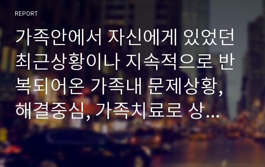 가족안에서 자신에게 있었던 최근상황이나 지속적으로 반복되어온 가족내 문제상황, 해결중심, 가족치료로 상황분석, 치료방법을 기술하시오