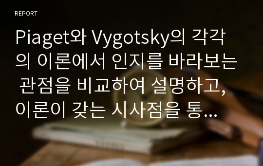 Piaget와 Vygotsky의 각각의 이론에서 인지를 바라보는 관점을 비교하여 설명하고, 이론이 갖는 시사점을 통해 보육 현장에서 실제 영유아들에게 어떻게 적용시킬 수 있는지 학습자의 의견과 구체적인 사례를 들어 서술하세요.