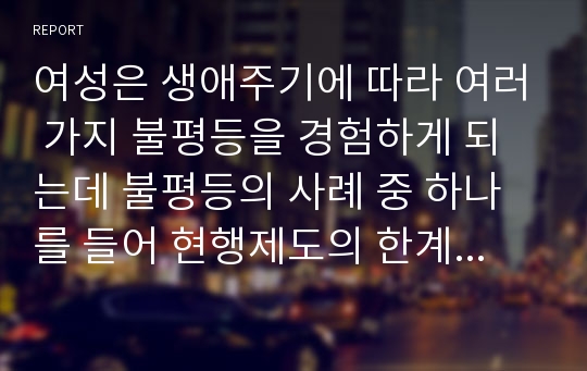 여성은 생애주기에 따라 여러 가지 불평등을 경험하게 되는데 불평등의 사례 중 하나를 들어 현행제도의 한계(문제)점과 그에 따른 방안은 무엇인지 기술하시오