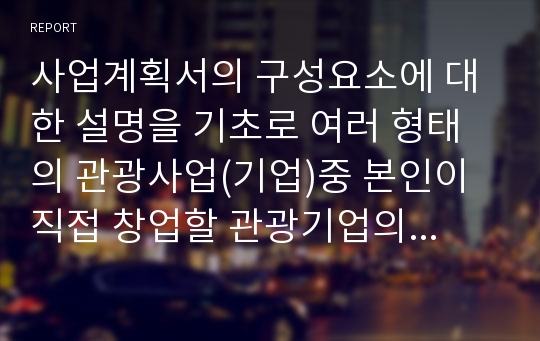 사업계획서의 구성요소에 대한 설명을 기초로 여러 형태의 관광사업(기업)중 본인이 직접 창업할 관광기업의 사업계획서를 작성하시오.