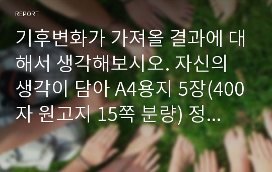 기후변화가 가져올 결과에 대해서 생각해보시오. 자신의 생각이 담아 A4용지 5장(400자 원고지 15쪽 분량) 정도로 작성하시오.