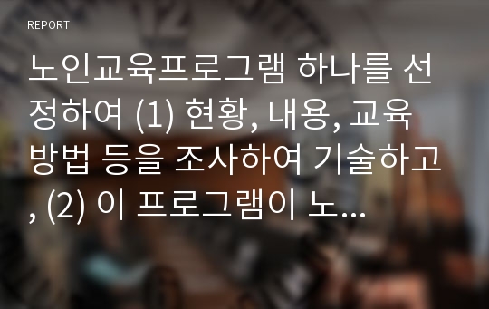 노인교육프로그램 하나를 선정하여 (1) 현황, 내용, 교육방법 등을 조사하여 기술하고, (2) 이 프로그램이 노인의 신체적, 심리적, 사회적 특성에 적절한지 평가하시오