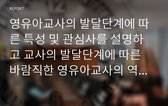 영유아교사의 발달단계에 따른 특성 및 관심사를 설명하고 교사의 발달단계에 따른 바람직한 영유아교사의 역할에 대하여 논하시오.