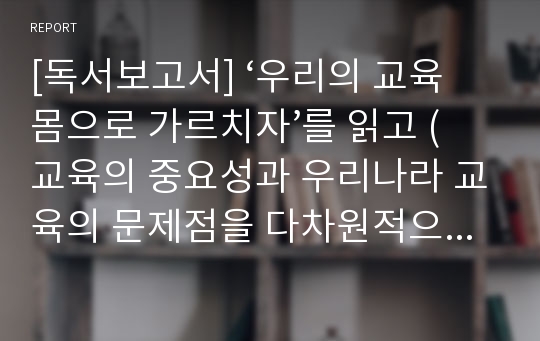 [독서보고서] ‘우리의 교육 몸으로 가르치자’를 읽고 (교육의 중요성과 우리나라 교육의 문제점을 다차원적으로 다룬 책)