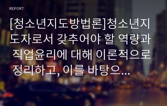 [청소년지도방법론]청소년지도자로서 갖추어야 할 역량과 직업윤리에 대해 이론적으로 정리하고, 이를 바탕으로 청소년교육시설의 지도자(청소년수련관․원, 청소년문화의 집, 청소년단체, 청소년방과후아카데미, 학교의 청소년동아리활동, 방과후교실, 복지시설의 청소년프로그램운영자 등의 청소년지도자, 단 학교 동아리활동을 지도하지 않는 교사 제외) 1인을 면접하여 청소년지