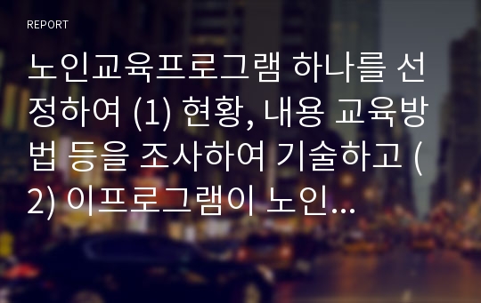 노인교육프로그램 하나를 선정하여 (1) 현황, 내용 교육방법 등을 조사하여 기술하고 (2) 이프로그램이 노인의 신체적 심리적 사회적 특성에 적절한지 평가하시오. 그리고 (3) 노인의 특성과 요구에 더 잘 부합하도록 이프로그램을 개발, 운영하려면,어떻게 보완하면 좋을지 대안을 제시하시오,