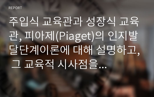 주입식 교육관과 성장식 교육관, 피아제(Piaget)의 인지발달단계이론에 대해 설명하고, 그 교육적 시사점을 논하시오.