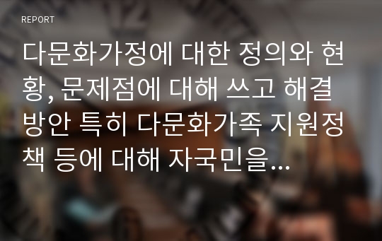 다문화가정에 대한 정의와 현황, 문제점에 대해 쓰고 해결방안 특히 다문화가족 지원정책 등에 대해 자국민을 역차별하는 정책으로서 반대를 하고 있는 일부 의견에 대해 본인의 의견을 제시하고 이에 대한 다각도의 해결방안을 모색하시오