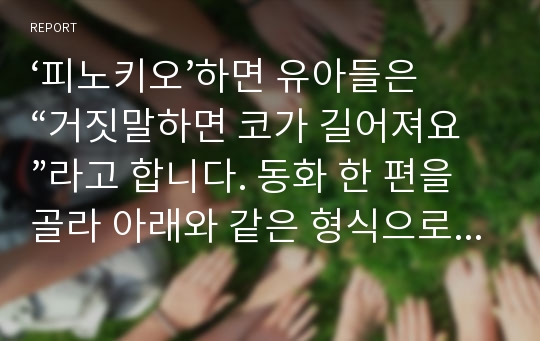 ‘피노키오’하면 유아들은 “거짓말하면 코가 길어져요”라고 합니다. 동화 한 편을 골라 아래와 같은 형식으로 사회성이나  긍정적 자아감 형성, 생활 태도 등도 지도할 수 있는 활동안 작성하기