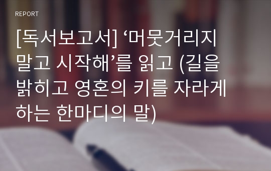 [독서보고서] ‘머뭇거리지 말고 시작해’를 읽고 (길을 밝히고 영혼의 키를 자라게 하는 한마디의 말)