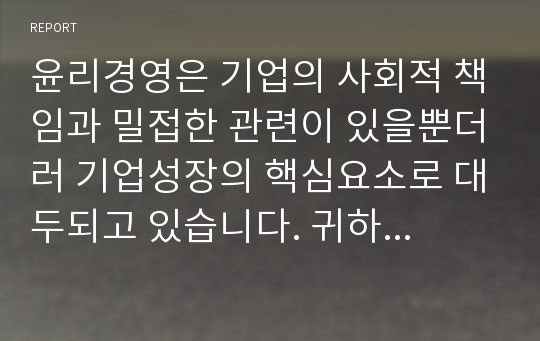 윤리경영은 기업의 사회적 책임과 밀접한 관련이 있을뿐더러 기업성장의 핵심요소로 대두되고 있습니다. 귀하께서는 윤리경영이 왜 필요하다고 생각하는지 의견을 입력하시오