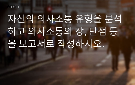 자신의 의사소통 유형을 분석하고 의사소통의 장, 단점 등을 보고서로 작성하시오.