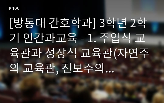 [방통대 간호학과] 3학년 2학기 인간과교육 - 1. 주입식 교육관과 성장식 교육관(자연주의 교육관, 진보주의 교육관, 실존주의 교육관)을 비교․설명하고, 그 교육적 시사점을 논하시오.  2. 에릭슨의 성격발달단계이론을 설명하고, 그 교육적 시사점을 논하시오.