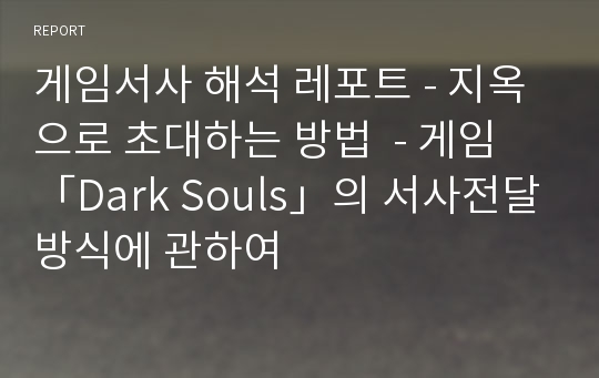 게임서사 해석 레포트 - 지옥으로 초대하는 방법  - 게임 「Dark Souls」의 서사전달방식에 관하여