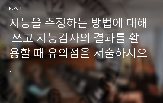 지능을 측정하는 방법에 대해 쓰고 지능검사의 결과를 활용할 때 유의점을 서술하시오.