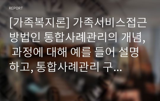 [가족복지론] 가족서비스접근방법인 통합사례관리의 개념, 과정에 대해 예를 들어 설명하고, 통합사례관리 구축방안을 설명한 후 자신의 의견을 제시하시오