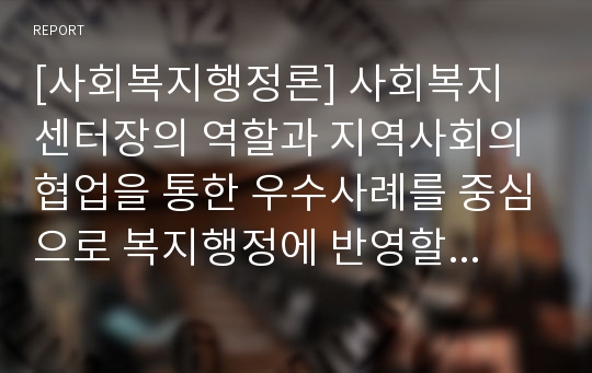 [사회복지행정론] 사회복지 센터장의 역할과 지역사회의 협업을 통한 우수사례를 중심으로 복지행정에 반영할 수 있는 코멘트를 작성해 보시오