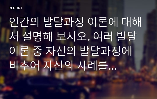 인간의 발달과정 이론에 대해서 설명해 보시오. 여러 발달이론 중 자신의 발달과정에 비추어 자신의 사례를 들어 각 단계를 설명하여 보시오.