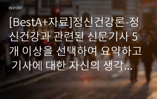 [BestA+자료]정신건강론-정신건강과 관련된 신문기사 5개 이상을 선택하여 요약하고 기사에 대한 자신의 생각을 논하시오.