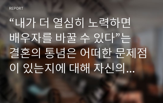 “내가 더 열심히 노력하면 배우자를 바꿀 수 있다”는 결혼의 통념은 어떠한 문제점이 있는지에 대해 자신의 경험이나 주변의 사례를 들어 구체적으로 서술하고 바람직한 결혼에 대한 자신의 의견을 서술하시오