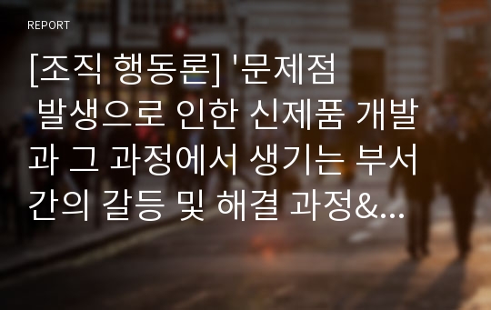 [조직 행동론] &#039;문제점 발생으로 인한 신제품 개발과 그 과정에서 생기는 부서 간의 갈등 및 해결 과정&#039;