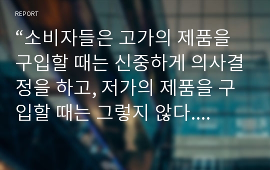 “소비자들은 고가의 제품을 구입할 때는 신중하게 의사결정을 하고, 저가의 제품을 구입할 때는 그렇지 않다.” 여러분은 이 말에 동의 하는가 동의하지 않는가. 그 이유를 구체적으로 설명하시오