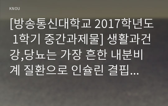 [방송통신대학교 2017학년도 1학기 중간과제물] 생활과건강,당뇨는 가장 흔한 내분비계 질환으로 인슐린 결핍에 의해 지방 및 단백질 대사에 이상을 동반하며 혈당상승을 특징으로 하는 당질 대사 장애입니다.