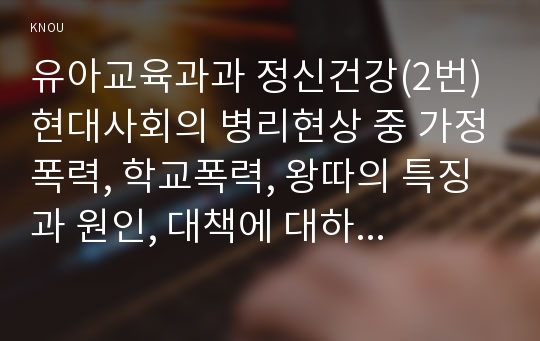 유아교육과과 정신건강(2번) 현대사회의 병리현상 중 가정폭력, 학교폭력, 왕따의 특징과 원인, 대책에 대하여 논하시오.