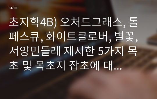 초지학4B) 오처드그래스, 톨페스큐, 화이트클로버, 별꽃, 서양민들레 제시한 5가지 목초 및 목초지 잡초에 대해 아래의 내용을 설명하시오