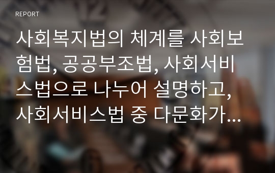 사회복지법의 체계를 사회보험법, 공공부조법, 사회서비스법으로 나누어 설명하고, 사회서비스법 중 다문화가족지원법에 대한 내용요약 및 다문화가족지원사업의 문제점과 개선방안에 대해 논하시오